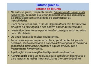 Entorse grave ou
Entorse de III Grau
• Na entorse grave, freqüentemente, há ruptura de um ou mais
ligamentos, de modo que é fundamental uma boa semiologia
da articulação com a finalidade de diagnosticar as
instabilidades.
• Com certa freqüência, as lesões ligamentares têm tratamento
cirúrgico na fase aguda e não podem passar despercebidas.
• Neste tipo de entorse o paciente não consegue andar ou o faz
com dificuldade.
• Os sinais locais são muitos exuberantes.
• Pode haver equimose periarticular e, geralmente, há grande
derrame, sendo necessário a punção articular para se realizar a
semiologia adequada e esvaziar o líquido sinovial que é
francamente hemorrágico.
• A palpação sobre a região dos ligamentos é dolorosa.
• A artroscopia pode ser realizada para completar diagnóstico e
para reparar as lesões intra-articulares (no caso do joelho).
 