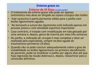 Entorse grave ou
Entorse de III Grau (continuação)
• O tratamento da entorse grave não pode ser apenas
sintomático mas deve ser dirigido ao reparo cirúrgico das lesões.
• Este raciocínio é particularmente válido para o joelho com
lesões ligamentares agudas.
• No tornozelo a sutura dos ligamentos está indicada apenas em
pessoas jovens e com atividade esportiva importante.
• Caso contrário, é tratado com imobilização em tala gessada por
uma semana e, depois, gesso de marcha por mais três semanas.
• No joelho, a indicação de cirurgia é mais complexa e deve ser
realizada pelo especialista, sempre na fase aguda do
traumatismo (primeiros 10 dias).
• Quando não se pode concluir adequadamente sobre o grau de
instabilidade ou lesões ligamentares no primeiro atendimento
do paciente, pode-se imobilizar o joelho por alguns dias até que
haja regressão da reação dolorosa e, depois, reexaminar para a
conclusão definitiva.
 