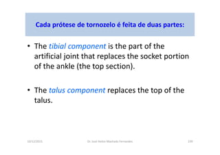 10/12/2015 Dr. José Heitor Machado Fernandes 239
Cada prótese de tornozelo é feita de duas partes:
• The tibial component is the part of the
artificial joint that replaces the socket portion
of the ankle (the top section).
• The talus component replaces the top of the
talus.
 