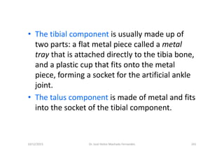 10/12/2015 Dr. José Heitor Machado Fernandes 241
• The tibial component is usually made up of
two parts: a flat metal piece called a metal
tray that is attached directly to the tibia bone,
and a plastic cup that fits onto the metal
piece, forming a socket for the artificial ankle
joint.
• The talus component is made of metal and fits
into the socket of the tibial component.
 