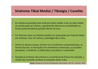 Síndrome Tibial Medial / Tibialgia / Canelite
• Em atletas acometidos pela síndrome tibial medial, a dor no lado medial
da canela pode ser intensa, e geralmente observa-se sensibilidade na
borda posteromedial da porção inferior do osso.
• Em diversos casos, os sintomas podem ser provocados por fraturas tibiais
por estresse, mas, em outros, a patologia não é clara.
• Dentre as demais causas, incluem-se as síndromes compartimentais, as
hárnias fasciais, as lacerações em membranas interósseas, as avulsões
periósteas, a tendinite, as distensões musculares e a periostite.
• Quando os sintomas são crônicos e a ocorrência de fratura for excluída, a
secção das inserções da fáscia crural pode aliviar a dor.
Fonte: McRae,R; Clinical Orthopaedic Examination, 6th Ed.- Elsevier-2010
 