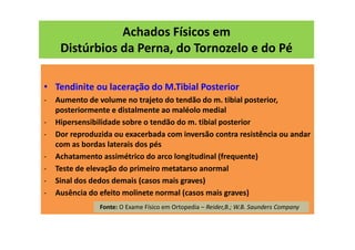 Achados Físicos em
Distúrbios da Perna, do Tornozelo e do Pé
• Tendinite ou laceração do M.Tibial Posterior
- Aumento de volume no trajeto do tendão do m. tibial posterior,
posteriormente e distalmente ao maléolo medial
- Hipersensibilidade sobre o tendão do m. tibial posterior
- Dor reproduzida ou exacerbada com inversão contra resistência ou andar
com as bordas laterais dos pés
- Achatamento assimétrico do arco longitudinal (frequente)
- Teste de elevação do primeiro metatarso anormal
- Sinal dos dedos demais (casos mais graves)
- Ausência do efeito molinete normal (casos mais graves)
Fonte: O Exame Físico em Ortopedia – Reider,B.; W.B. Saunders Company
 