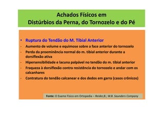 Achados Físicos em
Distúrbios da Perna, do Tornozelo e do Pé
• Ruptura do Tendão do M. Tibial Anterior
- Aumento de volume e equimose sobre a face anterior do tornozelo
- Perda da proeminência normal do m. tibial anterior durante a
dorsiflexão ativa
- Hipersensibilidade e lacuna palpável no tendão do m. tibial anterior
- Fraqueza à dorsiflexão contra resistência do tornozelo e andar com os
calcanhares
- Contratura do tendão calcanear e dos dedos em garra (casos crônicos)
Fonte: O Exame Físico em Ortopedia – Reider,B.; W.B. Saunders Company
 