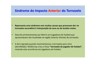 Síndrome do Impacto Anterior do Tornozelo
• Representa uma síndrome com muitas causas que provocam dor no
tornozelo secundária à interposição de osso ou de tecidos moles.
• Descrito primeiramente por Morris em jogadores de futebol que
apresentavam dor localizada na região anterior (frente) do tornozelo.
• A dor é gerada quando movimentamos o tornozelo para cima
(dorsiflexão). McMurray criou a frase "tornozelo do jogador de futebol",
notando esta ocorrência em jogadores de futebol.
 