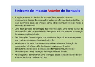 • A região anterior do da tíbia forma osteófitos, que são bicos ou
proeminência ósseas. Da mesma forma temos a formação de osteófitos no
tálus o primeiro osso a se articular com a tíbia nos movimentos de flexão e
extensão do tornozelo.
• Uma das hipóteses da formação dos osteófitos seria uma flexão plantar do
tornozelo forçada, causando lesão da cápsula articular anterior e formação
de osso na região da lesão.
• Tais formações ósseas surgem nos tornozelos de praticantes de esportes
que realizam mudanças bruscas de direção.
• Os sintomas incluem dor nos extremos do movimento, limitação de
movimentos e inchaço. A limitação dos movimentos é maior
particularmente durante a extensão do tornozelo (movimento do
tornozelo para cima), palpação de irregularidades ósseas .
• As radiografias demonstram uma formação óssea achatamento do bordo
anterior da tíbia e também no tálus
Síndrome do Impacto Anterior do Tornozelo
 