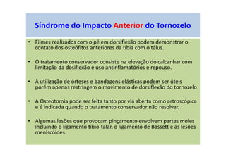 • Filmes realizados com o pé em dorsiflexão podem demonstrar o
contato dos osteófitos anteriores da tíbia com o tálus.
• O tratamento conservador consiste na elevação do calcanhar com
limitação da dosiflexão e uso antinflamatórios e repouso.
• A utilização de órteses e bandagens elásticas podem ser úteis
porém apenas restringem o movimento de dorsiflexão do tornozelo
• A Osteotomia pode ser feita tanto por via aberta como artroscópica
e é indicada quando o tratamento conservador não resolver.
• Algumas lesões que provocam pinçamento envolvem partes moles
incluindo o ligamento tíbio-talar, o ligamento de Bassett e as lesões
meniscóides.
Síndrome do Impacto Anterior do Tornozelo
 