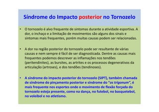 Síndrome do Impacto posterior no Tornozelo
• O tornozelo é alvo frequente de sintomas durante a atividade esportiva. A
dor, o inchaço e a limitação de movimentos são alguns dos sinais e
sintomas mais frequentes, porém muitas causas podem ser relacionadas.
• A dor na região posterior do tornozelo pode ser resultante de várias
causas e nem sempre é fácil de ser diagnosticada. Dentre as causas mais
frequentes podemos descrever as inflamações nos tendões
(peritendinites), as bursites, as artrites e os processos degenerativos da
articulação (artroses), e dos tendões (tendinoses).
• A síndrome do impacto posterior do tornozelo (SIPT), também chamada
de síndrome do pinçamento posterior e síndrome do “os trigonum”, é
mais frequente nos esportes onde o movimento de flexão forçada do
tornozelo esteja presente, como na dança, no futebol, no basquetebol,
no voleibol e no atletismo.
 