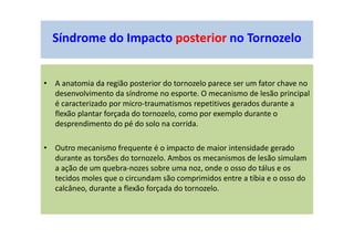 • A anatomia da região posterior do tornozelo parece ser um fator chave no
desenvolvimento da síndrome no esporte. O mecanismo de lesão principal
é caracterizado por micro-traumatismos repetitivos gerados durante a
flexão plantar forçada do tornozelo, como por exemplo durante o
desprendimento do pé do solo na corrida.
• Outro mecanismo frequente é o impacto de maior intensidade gerado
durante as torsões do tornozelo. Ambos os mecanismos de lesão simulam
a ação de um quebra-nozes sobre uma noz, onde o osso do tálus e os
tecidos moles que o circundam são comprimidos entre a tíbia e o osso do
calcâneo, durante a flexão forçada do tornozelo.
Síndrome do Impacto posterior no Tornozelo
 