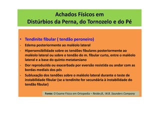 Achados Físicos em
Distúrbios da Perna, do Tornozelo e do Pé
• Tendinite fibular ( tendão peroneiro)
- Edema posteriormente ao maléolo lateral
- Hipersensibilidade sobre os tendões fibulares posteriormente ao
maléolo lateral ou sobre o tendão do m. fibular curto, entre o maléolo
lateral e a base do quinto metatarsiano
- Dor reproduzida ou exacerbada por eversão resistida ou andar com as
bordas mediais dos pés
- Subluxação dos tendões sobre o maléolo lateral durante o teste de
instabilidade fibular (se a tendinite for secundária à instabilidade do
tendão fibular)
Fonte: O Exame Físico em Ortopedia – Reider,B.; W.B. Saunders Company
 
