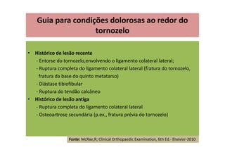 Guia para condições dolorosas ao redor do
tornozelo
• Histórico de lesão recente
- Entorse do tornozelo,envolvendo o ligamento colateral lateral;
- Ruptura completa do ligamento colateral lateral (fratura do tornozelo,
fratura da base do quinto metatarso)
- Diástase tibiofibular
- Ruptura do tendão calcâneo
• Histórico de lesão antiga
- Ruptura completa do ligamento colateral lateral
- Osteoartrose secundária (p.ex., fratura prévia do tornozelo)
Fonte: McRae,R; Clinical Orthopaedic Examination, 6th Ed.- Elsevier-2010
 