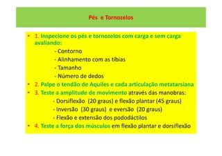 Pés e Tornozelos
• 1. Inspecione os pés e tornozelos com carga e sem carga
avaliando:
- Contorno
- Alinhamento com as tíbias
- Tamanho
- Número de dedos
• 2. Palpe o tendão de Aquiles e cada articulação metatarsiana
• 3. Teste a amplitude de movimento através das manobras:
- Dorsiflexão (20 graus) e flexão plantar (45 graus)
- Inversão (30 graus) e eversão (20 graus)
- Flexão e extensão dos pododáctilos
• 4. Teste a força dos músculos em flexão plantar e dorsiflexão
 