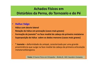 Achados Físicos em
Distúrbios da Perna, do Tornozelo e do Pé
• Hallux Valgo
- Hálux com desvio lateral
- Rotação do hálux em pronação (casos mais graves)
- Formação de joanete* na face medial da cabeça do primeiro metatarso
- Superposição do hálux sobre os dedos menores (casos mais graves)
- * Joanete – deformidade do antepé, caracterizada por uma grande
proeminência que surge na face medial da cabeça da primeira articulação
metatarsofalangiana.
Fonte: O Exame Físico em Ortopedia – Reider,B.; W.B. Saunders Company
 
