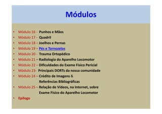 • Módulo 16 - Punhos e Mãos
• Módulo 17 - Quadril
• Módulo 18 – Joelhos e Pernas
• Módulo 19 – Pés e Tornozelos
• Módulo 20 - Trauma Ortopédico
• Módulo 21 – Radiologia do Aparelho Locomotor
• Módulo 22 – Dificuldades do Exame Físico Pericial
• Módulo 23- Principais DORTs da nossa comunidade
• Módulo 24 – Crédito de Imagens &
Referências Bibliográficas
• Módulo 25 – Relação de Vídeos, na Internet, sobre
Exame Físico do Aparelho Locomotor
• Epílogo
Módulos
 