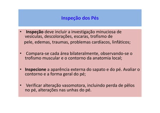 Inspeção dos Pés
• Inspeção deve incluir a investigação minuciosa de
vesículas, descolorações, escaras, trofismo de
pele, edemas, traumas, problemas cardíacos, linfáticos;
• Compara-se cada área bilateralmente, observando-se o
trofismo muscular e o contorno da anatomia local;
• Inspecione a aparência externa do sapato e do pé. Avaliar o
contorno e a forma geral do pé;
• Verificar alteração vasomotora, incluindo perda de pêlos
no pé, alterações nas unhas do pé.
 