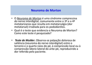 Neuroma de Morton
• O Neuroma de Morton é uma síndrome compressiva
do nervo interdigital, comumente entre o 3º e o 4º
metatarsianos que resulta em metatarsalgia (dor
metatarsal) irradiada para os pododáctilos.
• Qual é o teste que evidencia o Neuroma de Morton?
Como este teste é pesquizado?
• Teste de Mulder. Observa-se palpação dolorosa de
saliência (neuroma do nervo interdigital) entre o
terceiro e o quarto raios do pé, à compressão local ou à
compressão látero-lateral do ante-pé, reproduzindo a
dor referida pelo paciente.
 