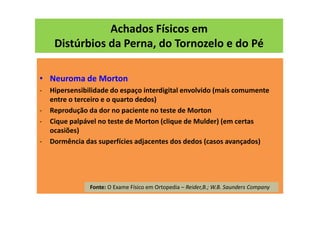 Achados Físicos em
Distúrbios da Perna, do Tornozelo e do Pé
• Neuroma de Morton
- Hipersensibilidade do espaço interdigital envolvido (mais comumente
entre o terceiro e o quarto dedos)
- Reprodução da dor no paciente no teste de Morton
- Cique palpável no teste de Morton (clique de Mulder) (em certas
ocasiões)
- Dormência das superfícies adjacentes dos dedos (casos avançados)
Fonte: O Exame Físico em Ortopedia – Reider,B.; W.B. Saunders Company
 