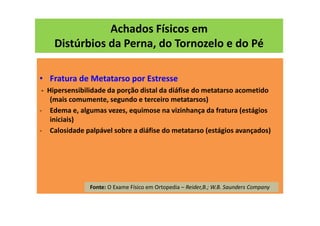 Achados Físicos em
Distúrbios da Perna, do Tornozelo e do Pé
• Fratura de Metatarso por Estresse
- Hipersensibilidade da porção distal da diáfise do metatarso acometido
(mais comumente, segundo e terceiro metatarsos)
- Edema e, algumas vezes, equimose na vizinhança da fratura (estágios
iniciais)
- Calosidade palpável sobre a diáfise do metatarso (estágios avançados)
Fonte: O Exame Físico em Ortopedia – Reider,B.; W.B. Saunders Company
 