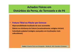 Achados Físicos em
Distúrbios da Perna, do Tornozelo e do Pé
• Fratura Tibial ou Fibular por Estresse
- Hipersensibilidade localizada do osso acometido
- Edema na vizinhança da fratura (ocasionalmente; estágios iniciais)
- Calosidade palpável (estágios avançados em localizações mais
subcutâneas)
Fonte: O Exame Físico em Ortopedia – Reider,B.; W.B. Saunders Company
 
