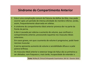 Síndrome do Compartimento Anterior
• Esta é uma complicação comum de fraturas da diáfise da tíbia, mas pode
ocorrer após um período de intensa atividade do membro inferior, sendo,
assim, frequentemente observada em atletas.
• A síndrome do compartimento tibial anterior provoca dor na parte da
frente da perna.
A dor é causada por edema e aumento de volume, que confinam o
compartimento anterior, provocando isquemia nos músculos tibiais
anteriores.
Em casos graves, em que o aumento de volume é progressivo, pode haver
necrose muscular.
A perna apresenta aumento de volume e sensibilidade difusa e a pele
parece brilhosa.
Os músculos tibial anterior e extensor longo do hálux são os primeiros a
ser afetados, com fraqueza e, mais tarde, incapacidade de estender o
Fonte: McRae,R; Clinical Orthopaedic Examination, 6th Ed.- Elsevier-2010
 