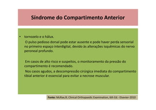 • tornozelo e o hálux.
O pulso pedioso dorsal pode estar ausente e pode haver perda sensorial
no primeiro espaço interdigital, devido às alterações isquêmicas do nervo
peroneal profundo.
Em casos de alto risco e suspeitos, o monitoramento da pressão do
compartimento é recomendado.
Nos casos agudos, a descompressão cirúrgica imediata do compartimento
tibial anterior é essencial para evitar a necrose muscular.
Síndrome do Compartimento Anterior
Fonte: McRae,R; Clinical Orthopaedic Examination, 6th Ed.- Elsevier-2010
 