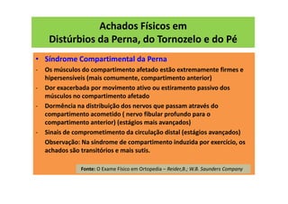 Achados Físicos em
Distúrbios da Perna, do Tornozelo e do Pé
• Síndrome Compartimental da Perna
- Os músculos do compartimento afetado estão extremamente firmes e
hipersensíveis (mais comumente, compartimento anterior)
- Dor exacerbada por movimento ativo ou estiramento passivo dos
músculos no compartimento afetado
- Dormência na distribuição dos nervos que passam através do
compartimento acometido ( nervo fibular profundo para o
compartimento anterior) (estágios mais avançados)
- Sinais de comprometimento da circulação distal (estágios avançados)
Observação: Na síndrome de compartimento induzida por exercício, os
achados são transitórios e mais sutis.
Fonte: O Exame Físico em Ortopedia – Reider,B.; W.B. Saunders Company
 