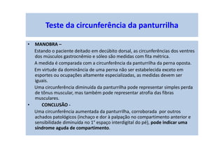 Teste da circunferência da panturrilha
• MANOBRA –
Estando o paciente deitado em decúbito dorsal, as circunferências dos ventres
dos músculos gastrocnêmio e sóleo são medidas com fita métrica.
A medida é comparada com a circunferência da panturrilha da perna oposta.
Em virtude da dominância de uma perna não ser estabelecida exceto em
esportes ou ocupações altamente especializadas, as medidas devem ser
iguais.
Uma circunferência diminuída da panturrilha pode representar simples perda
de tônus muscular, mas também pode representar atrofia das fibras
musculares.
• CONCLUSÃO -
Uma circunferência aumentada da panturrilha, corroborada por outros
achados patológicos (inchaço e dor à palpação no compartimento anterior e
sensibilidade diminuída no 1° espaço interdigital do pé), pode indicar uma
síndrome aguda de compartimento.
 