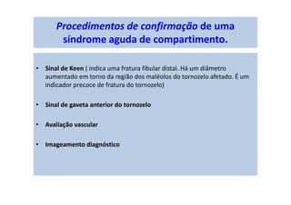 Procedimentos de confirmação de uma
síndrome aguda de compartimento.
• Sinal de Keen ( indica uma fratura fibular distal. Há um diâmetro
aumentado em torno da região dos maléolos do tornozelo afetado. É um
indicador precoce de fratura do tornozelo)
• Sinal de gaveta anterior do tornozelo
• Avaliação vascular
• Imageamento diagnóstico
 