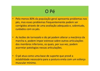 O Pé
• Pelo menos 80% da população geral apresenta problemas nos
pés, mas esses problemas frequentemente podem ser
corrigidos através de uma avaliação adequada e, sobretudo,
cuidados com os pés.
• As lesões de tornozelo e do pé podem alterar a mecânica da
marcha e, podem impor estresse sobre outras articulações
dos membros inferiores, os quais, por sua vez, podem
acarretar patologias nessas articulações.
• O pé atua como uma base de suporte que provê a
estabilidade necessária para a postura ereta com um esforço
muscular mínimo.
 