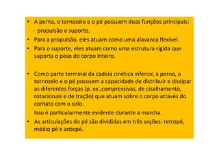 • A perna, o tornozelo e o pé possuem duas funções principais:
- propulsão e suporte.
• Para a propulsão, eles atuam como uma alavanca flexível.
• Para o suporte, eles atuam como uma estrutura rígida que
suporta o peso do corpo inteiro.
• Como parte terminal da cadeia cinética inferior, a perna, o
tornozelo e o pé possuem a capacidade de distribuir e dissipar
as diferentes forças (p. ex.,compressivas, de cisalhamento,
rotacionais e de tração) que atuam sobre o corpo através do
contato com o solo.
Isso é particularmente evidente durante a marcha.
• As articulações do pé são divididas em três seções: retropé,
médio pé e antepé.
 
