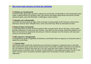 • Dez erros mais comuns na hora de caminhar
6) Hidratar-se é fundamental
É preciso beber água antes, durante e depois da caminhada. A hidratação é muito importante para
evitar o aparecimento de câimbras. Mas, até mesmo para beber água existe uma forma correta:
pequenos goles, para não distender o estômago e causar enjôos.
7) Atenção com a alimentação
Caminhar em jejum pode ser algo muito arriscado. A pessoa pode sentir tonturas e até mesmo
desmaiar. Deve-se fazer refeições leves, como uma boa fruta, fibras ou derivados de leite.
8) Nada de hiper-treinamento
A caminhada deve ser feita de forma gradual. Não se pode querer de um dia para o outro andar
grandes distâncias e muitas vezes por semana. Isso além de causar dores musculares pode ser um
fator inconsciente de surgimento de estresse. O ideal é começar com 30 minutos, três vezes por
semana, em terreno plano.
9) Não esquecer o alongamento
O alongamento ajuda na agilidade, facilitando a caminhada. Deve-se aquecer os músculos antes e
depois da caminhada.
10) Horário ideal
Caminhadas pela manhã são excelentes para estimular e preparar o organismo para o dia todo.
Mas nada contra quem quiser dormir até um pouco mais tarde e praticar exercícios só no final do
dia. Os melhores horários são entre 9h e 11h, por causa dos raios solares e depois das 16h. E
sempre passar o protetor solar. Caminhar à noite também é uma opção para quem fica fora o dia
todo, mas para isso é necessário escolher lugares bem iluminados e tomar cuidado com a
segurança.
 