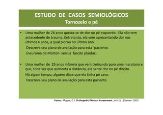 ESTUDO DE CASOS SEMIOLÓGICOS
Tornozelo e pé
• Uma mulher de 24 anos queixa-se de dor no pé esquerdo. Ela não tem
antecedente de trauma. Entretanto, ela vem apresentando dor nos
últimos 6 anos, a qual piorou no último ano.
Descreva seu plano de avaliação para esta ´paciente.
(neuroma de Morton versus fascite plantar).
• Uma mulher de 25 anos informa que vem treinando para uma maratona e
que, toda vez que aumenta a distância, ela sente dor no pé direito.
Há algum tempo, alguém disse que ela tinha pé cavo.
Descreva seu plano de avaliação para esta paciente.
Fonte: Magee, D J; Orthopedic Physical Assessment , 4th Ed., Elseiver- 2002
 