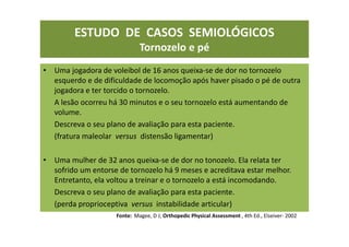 ESTUDO DE CASOS SEMIOLÓGICOS
Tornozelo e pé
• Uma jogadora de voleibol de 16 anos queixa-se de dor no tornozelo
esquerdo e de dificuldade de locomoção após haver pisado o pé de outra
jogadora e ter torcido o tornozelo.
A lesão ocorreu há 30 minutos e o seu tornozelo está aumentando de
volume.
Descreva o seu plano de avaliação para esta paciente.
(fratura maleolar versus distensão ligamentar)
• Uma mulher de 32 anos queixa-se de dor no tonozelo. Ela relata ter
sofrido um entorse de tornozelo há 9 meses e acreditava estar melhor.
Entretanto, ela voltou a treinar e o tornozelo a está incomodando.
Descreva o seu plano de avaliação para esta paciente.
(perda proprioceptiva versus instabilidade articular)
Fonte: Magee, D J; Orthopedic Physical Assessment , 4th Ed., Elseiver- 2002
 