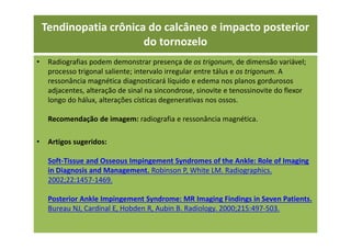 • Radiografias podem demonstrar presença de os trigonum, de dimensão variável;
processo trigonal saliente; intervalo irregular entre tálus e os trigonum. A
ressonância magnética diagnosticará líquido e edema nos planos gordurosos
adjacentes, alteração de sinal na sincondrose, sinovite e tenossinovite do flexor
longo do hálux, alterações císticas degenerativas nos ossos.
Recomendação de imagem: radiografia e ressonância magnética.
• Artigos sugeridos:
Soft-Tissue and Osseous Impingement Syndromes of the Ankle: Role of Imaging
in Diagnosis and Management. Robinson P, White LM. Radiographics.
2002;22:1457-1469.
Posterior Ankle Impingement Syndrome: MR Imaging Findings in Seven Patients.
Bureau NJ, Cardinal E, Hobden R, Aubin B. Radiology. 2000;215:497-503.
Tendinopatia crônica do calcâneo e impacto posterior
do tornozelo
 