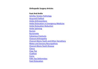 Orthopedic Surgery Articles
Foot And Ankle
Achilles Tendon Pathology
Acquired Flatfoot
Ankle Arthrocentesis
Ankle Dislocation in Emergency Medicine
Ankle Dislocation Reduction
Ankle Splinting
Bunion
Bunionette
Calcaneus Fractures
Charcot Arthropathy
Charcot-Marie-Tooth and Other Hereditary
Motor and Sensory Neuropathies
Charcot-Marie-Tooth Disease
Clavus
Claw Toe
Clubfoot
Corns
Fifth-Toe Deformities
Foot Dislocation
 