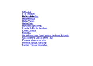 •Foot Drop
•Foot Infections
•Freiberg Infraction
•Hallux Rigidus
•Hallux Valgus
•Hallux Varus
•Hammertoe Deformity
•Intractable Plantar Keratosis
•Kohler Disease
•Mallet Toe
•Nerve Entrapment Syndromes of the Lower Extremity
•Osteochondral Lesions of the Talus
•Peroneal Mononeuropathy
•Peroneal Tendon Pathology
•Lisfranc Fracture Dislocation
Foot And Ankle
 