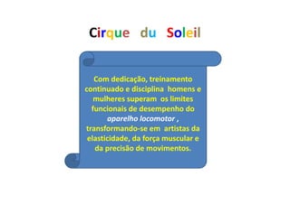 Cirque du Soleil
Com dedicação, treinamento
continuado e disciplina homens e
mulheres superam os limites
funcionais de desempenho do
aparelho locomotor ,
transformando-se em artistas da
elasticidade, da força muscular e
da precisão de movimentos.
 