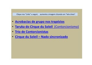 • Acrobacias de grupo nos trapézios
• Taruka do Cirque du Soleil (Contorcionismo)
• Trio de Contorcionistas
• Cirque du Soleil – Nado sincronizado
Clique nos “Links” a seguir; aumente a imagem clicando em “tela cheia”.
 
