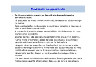 • Deslizamento Ântero-posterior das articulações mediotarsais e
tarsometatarsais :
- É executado de modo similar ao utilizado para testar os ossos do carpo
no punho.
Para as articulações mediotarsais, o examinador estabiliza o navicular, o
tálus e o calcâneo com uma mão.
A outra mão é posicionada em torno da fileira distal dos ossos do tarso
(cuneiformes e cubóide).
Quando as mãos são posicionadas corretamente, elas devem tocar-se.
Com a fileira proximal dos ossos do tarso estabilizada, o examinador
executa o deslocamento ântero-posterior da fileira distal.
A seguir, ele move suas mãos na direção distal, de modo que a mão
estabilizadora repouse sobre a fileira distal dos ossos do tqarso e a mão
mobilizadora repouse sobre a área proximal dos ossos metatarsais.
Novamente as mãos devem ser posicionadas de modo que leas se
toquem.
Ele executa um movimento de deslizamento ântero- posterior dos ossos
metatarsais enquanto a fileira distal dos ossos do tarso é estabilizada.
Movimentos do Jogo Articular
 