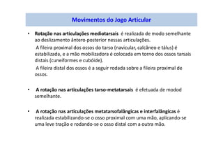 • Rotação nas articulações mediotarsais é realizada de modo semelhante
ao deslizamento ântero-posterior nessas articulações.
A fileira proximal dos ossos do tarso (navicular, calcâneo e tálus) é
estabilizada, e a mão mobilizadora é colocada em torno dos ossos tarsais
distais (cuneiformes e cubóide).
A fileira distal dos ossos é a seguir rodada sobre a fileira proximal de
ossos.
• A rotação nas articulações tarso-metatarsais é efetuada de modod
semelhante.
• A rotação nas articulações metatarsofalângicas e interfalângicas é
realizada estabilizando-se o osso proximal com uma mão, aplicando-se
uma leve tração e rodando-se o osso distal com a outra mão.
Movimentos do Jogo Articular
 
