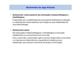 • Deslizamento ântero-posterior das articulações metatarsofalângicas e
interfalângicas:
É executado com a estabilização do osso proximal (metatarsal ou falange)
e o deslizamento ântero-posterior (em relação ao osso estabilizado) do
osso distal (falange).
• Deslizamento Lateral
Das articulações metatarsofalângicas e interfalângicas é executado
estabilizando-se o osso proximal com uma mão.
Com a outra mão, o examinador aplica uma leve tração sobre o osso distal
e o move para os lados (direito e esquerdo) em relação ao osso
estabilizado, sem provocar movimento de torção na articulação.
Movimentos do Jogo Articular
 