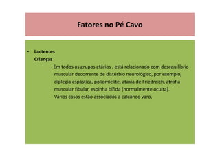 Fatores no Pé Cavo
• Lactentes
Crianças
- Em todos os grupos etários , está relacionado com desequilíbrio
muscular decorrente de distúrbio neurológico, por exemplo,
diplegia espástica, poliomielite, ataxia de Friedreich, atrofia
muscular fibular, espinha bífida (normalmente oculta).
Vários casos estão associados a calcâneo varo.
 