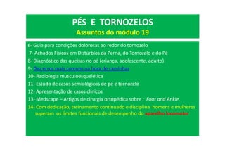 6- Guia para condições dolorosas ao redor do tornozelo
7- Achados Físicos em Distúrbios da Perna, do Tornozelo e do Pé
8- Diagnóstico das queixas no pé (criança, adolescente, adulto)
9- Dez erros mais comuns na hora de caminhar
10- Radiologia musculoesquelética
11- Estudo de casos semiológicos de pé e tornozelo
12- Apresentação de casos clínicos
13- Medscape – Artigos de cirurgia ortopédica sobre : Foot and Ankle
14- Com dedicação, treinamento continuado e disciplina homens e mulheres
superam os limites funcionais de desempenho do aparelho locomotor
PÉS E TORNOZELOS
Assuntos do módulo 19
 