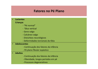 Fatores no Pé Plano
• Lactentes
Crianças
- “Pé normal”
- Tálus vertical
- Geno valgo
- Calcâneo valgo
- Distúrbios neurológicos
- Deformidades torcionais da tíbia
• Adolescentes
- Continuação dos fatores da infância
- Pé plano fibular espástico
• Adultos
- Continuação dos fatores da infância
- Obesidade, longos períodos em pé
- Processos degenerativos
 