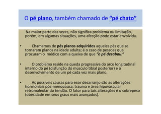 O pé plano, também chamado de “pé chato”
Na maior parte das vezes, não significa problema ou limitação,
porém, em algumas situações, uma afecção pode estar envolvida.
• Chamamos de pés planos adquiridos aqueles pés que se
tornaram planos na idade adulta; é o caso de pessoas que
procuram o médico com a queixa de que “o pé desabou.”
• O problema reside na queda progressiva do arco longitudinal
interno do pé (disfunção do músculo tibial posterior) e o
desenvolvimento de um pé cada vez mais plano.
• As possíveis causas para esse desarranjo são as alterações
hormoniais pós-menopausa, trauma e área hipovascular
retromaleolar do tendão. O fator para tais alterações é o sobrepeso
(obesidade em seus graus mais avançados).
 