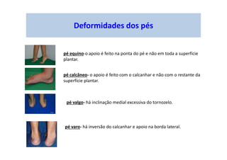 Deformidades dos pés
pé equino-o apoio é feito na ponta do pé e não em toda a superfície
plantar.
pé calcâneo- o apoio é feito com o calcanhar e não com o restante da
superfície plantar.
pé valgo- há inclinação medial excessiva do tornozelo.
pé varo- há inversão do calcanhar e apoio na borda lateral.
 