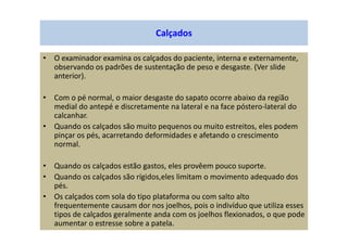 Calçados
• O examinador examina os calçados do paciente, interna e externamente,
observando os padrões de sustentação de peso e desgaste. (Ver slide
anterior).
• Com o pé normal, o maior desgaste do sapato ocorre abaixo da região
medial do antepé e discretamente na lateral e na face póstero-lateral do
calcanhar.
• Quando os calçados são muito pequenos ou muito estreitos, eles podem
pinçar os pés, acarretando deformidades e afetando o crescimento
normal.
• Quando os calçados estão gastos, eles provêem pouco suporte.
• Quando os calçados são rígidos,eles limitam o movimento adequado dos
pés.
• Os calçados com sola do tipo plataforma ou com salto alto
frequentemente causam dor nos joelhos, pois o indivíduo que utiliza esses
tipos de calçados geralmente anda com os joelhos flexionados, o que pode
aumentar o estresse sobre a patela.
 