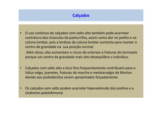 Calçados
• O uso contínuo de calçados com salto alto também pode acarretar
contratura dos músculos da panturrilha, assim como dor no joelho e na
coluna lombar, pois a lordose da coluna lombar aumenta para manter o
centro de gravidade na sua posição normal.
Além disso, eles aumentam o riscos de entorses e fraturas do tornozelo
porque um centro de gravidade mais alto desequilibra o indivíduo.
• Calçados com salto alto e bico fino frequentemente contribuem para o
hálux valgo, joanetes, fraturas de marcha e metatarsalgia de Morton
devido aos pododáctilos serem aproximados forçadamente.
• Os calçados sem salto podem acarretar hiperextensão dos joelhos e a
síndrome patelofemoral
 