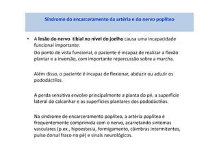 • A lesão do nervo tibial no nível do joelho causa uma incapacidade
funcional importante.
Do ponto de vista funcional, o paciente é incapaz de realizar a flexão
plantar e a inversão, com importante repercussão sobre a marcha.
Além disso, o paciente é incapaz de flexionar, abduzir ou aduzir os
pododáctilos.
A perda sensitiva envolve principalmente a planta do pé, a superfície
lateral do calcanhar e as superfícies plantares dos pododáctilos.
Na síndrome de encarceramento poplíteo, a artéria poplítea é
frequentemente comprimida com o nervo, acarretando sintomas
vasculares (p.ex., hipoestesia, formigamento, câimbras intermitentes,
pulso dorsal fraco no pé) e sinais neurológicos.
Síndrome do encarceramento da artéria e do nervo poplíteo
 