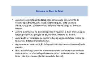 • A compressão do túnel do tarso pode ser causada por aumento de
volume após trauma, uma lesão expansiva (p.ex., cisto sinovial),
inflamação (p.ex., paratendinite), deformidade em valgo ou inversão
crônica.
• A dor e a parestesia na planta do pé são frequentes e mais intensas após
longos períodos na posição de pé, durante a marcha ou à noite.
• A dor pode ser localizada ou pode irradiar-se ao longo da face medial do
tornozelo, distal ao maléolo medial.
• Algumas vezes essa condição é diagnosticada erroneamente como fascite
plantar.
• Nos casos de longa duração, a fraqueza motora pode tornar-se evidente
nos músculos da planta do pé inervados pelos ramos terminais do nervo
tibial ( isto é, os nervos plantares medial e lateral).
Síndrome do Túnel do Tarso
 