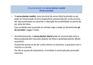 • O nervo plantar medial, ramo terminal do nervo tibial localizado no pé,
pode ser encarcerado no arco longitudinal, provocando dor surda no arco,
dor tipo queimação no calcanhar e alteração da sensibilidade na planta do
pé, atrás do hálux.
Essa condição está associada ao retropé valgo e pode ser denominada pé
de corredor ( jogger’s foot).
• Semelhantemente, o nervo plantar lateral pode ser encarcerado entre a
fáscia profunda dos músculos abdutor do hálux e quadrado plantar (flexor
acessório).
O paciente queixa-se de dor surda crônica na calcanhar, a qual piora com a
marcha e a corrida.
Ele não se queixa de hipoestesia. A condição é acentuada pela pronação
excessiva.
Encarceramento do nervo plantar medial
Pé do Corredor
 